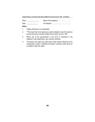 Guidance Note on Tax Audit under Section 44AB of the Income-tax Act, 1961 – AY 2022-23
266
Place : ______________ Name of the signatory ………………………
Date : ______________ Full address ………………………………….
Notes :
1. *Delete whichever is not applicable
2. **This report has to be signed by a person eligible to sign the report as
per the provisions of section 44AB of the Income Tax Act, 1961.
3. Where any of the requirements in this Form is answered in the
negative or with qualification, give reasons therefore.
4. The person who signs this audit report shall indicate reference of his
membership number / certificate of practice / authority under which he
is entitled to sign this report.
 
