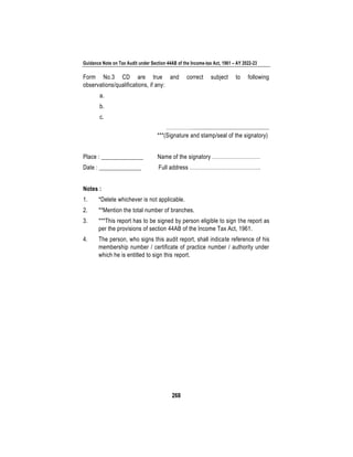 Guidance Note on Tax Audit under Section 44AB of the Income-tax Act, 1961 – AY 2022-23
268
Form No.3 CD are true and correct subject to following
observations/qualifications, if any:
a.
b.
c.
…………….................................................
***(Signature and stamp/seal of the signatory)
Place : ______________ Name of the signatory ………………………
Date : ______________ Full address ………………………………….
Notes :
1. *Delete whichever is not applicable.
2. **Mention the total number of branches.
3. ***This report has to be signed by person eligible to sign the report as
per the provisions of section 44AB of the Income Tax Act, 1961.
4. The person, who signs this audit report, shall indicate reference of his
membership number / certificate of practice number / authority under
which he is entitled to sign this report.
 