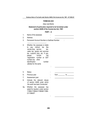 Guidance Note on Tax Audit under Section 44AB of the Income-tax Act, 1961 – AY 2022-23
269
FORM NO.3CD
[See rule 6G(2)]
Statement of particulars required to be furnished under
section 44AB of the Income-tax Act, 1961
PART – A
1. Name of the assessee : _______________________
2. Address : _______________________
3. Permanent Account Number or Aadhaar Number :
_______________________
4. Whether the assessee is liable
to pay indirect tax like
excise duty, service tax,
sales tax, goods and services
tax, customs duty, etc. If yes,
please furnish the
registration number or GST
number any other
identification number
allotted for the same
: _______________________
5. Status : _______________________
6. Previous year : from ________ to ________
7. Assessment year : _______________________
8. Indicate the relevant clause
of section 44AB under which
the audit has been Conducted
8a. Whether the assessee has
opted for taxation under section
115BA/115BAA/115BAB/115BA
C/115BAD?
: _______________________
 