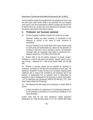 Guidance Note on Tax Audit under Section 44AB of the Income-tax Act, 1961 – AY 2022-23
10
units put together exceed the prescribed limits, the assessee will have to get
the audit report under section 44AB in the prescribed form and separate
audit reports in the forms prescribed for different purposes like sections 80-
IA, 80-IB or 80-IC etc. will also have to be obtained by the assessee to meet
the specific requirements of the relevant sections.
4. ‘Profession’ and ‘business’ explained
4.1 The term "business" is defined in section 2(13) of the Act, as under:
"Business" includes any trade, commerce, or manufacture or any
adventure or concern in the nature of trade, commerce or
manufacture.
The word `business' is one of wide import and it means activity carried
on continuously and systematically by a person by the application of
his labour or skill with a view to earning an income. The expression
"business" does not necessarily mean trade or manufacture only -
Barendra Prasad Ray v ITO [1981] 129 ITR 295 (SC).
4.2 Section 2(36) of the Act defines profession to include vocation.
Profession is a word of wide import and includes "vocation" which is only a
way of living. – Additional CIT v. Ram Kripal Tripathi [1980] 125 ITR 408
(All).
4.3 Whether a particular activity can be classified as ‘business' or
‘profession’ will depend on the facts and circumstances of each case. The
expression "profession" involves the idea of an occupation requiring purely
intellectual skill or manual skill controlled by the intellectual skill of the
operator, as distinguished from an operation which is substantially the
production or sale or arrangement for the production or sale of commodities.
- CIT Vs. Manmohan Das (Deceased) [1966] 59 ITR 699 (SC), CIT v. Ram
Kripal Tripathi [1980] 125 ITR 408 (All).
4.4 The following have been listed out as professions in section 44AA of
the Act:
(i) legal, (ii) medical, (iii) engineering or (iv) architectural profession or
(v) the profession of accountancy or (vi) technical consultancy or (vii)
interior decoration.
Further under Rule 6F and other professions notified thereunder
(Notifications No. 1620 SO-18(E) dated 12.1.77, No. 9102SO 2675 dated
 