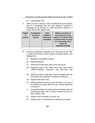 Guidance Note on Tax Audit under Section 44AB of the Income-tax Act, 1961 – AY 2022-23
273
(e) capital receipt, if any.
17. Where any land or building or both is transferred during the previous
year for a consideration less than value adopted or assessed or
assessable by any authority of a State Government referred to in
section 43CA or 50C, please furnish:
Details
of
property
Consideration
received or
accrued
Value
adopted or
assessed or
assessable
Whether provisions of
second proviso to sub-
section (1) of section 43CA
or fourth proviso to clause
(x) of sub-section (2) of
section 56
applicable?[Yes/No]
18. Particulars of depreciation allowable as per the Income Tax Act, 1961
in respect of each asset or block of assets, as the case may be, in the
following form :-
(a) Description of asset/block of assets.
(b) Rate of depreciation.
(c) Actual cost of written down value, as the case may be.
(ca) Adjustment made to the written down value under section
115BAC/115BAD(for assessment year 2021-2022 only)
.............
(cb) Adjustment made to written down value of Intangible asset due
to excluding value of goodwill of a business or profession..........
(cc) Adjusted written down value.
(d) Additions/deductions during the year with dates; in the case of
any addition of an asset, date put to use; including adjustments
on account of –
(i) Central Value Added Tax credits claimed and allowed under the
Central Excise Rules, 1944, in respect of assets acquired on or
after 1st March, 1994,
(ii) change in rate of exchange of currency, and
(iii) subsidy or grant or reimbursement, by whatever name called.
 