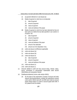 Guidance Note on Tax Audit under Section 44AB of the Income-tax Act, 1961 – AY 2022-23
277
(ii) as payment referred to in sub-clause (ia)
(A) Details of payment on which tax is not deducted:
(I) date of payment
(II) amount of payment
(III) nature of payment
(IV) name and address of the payee
(B) Details of payment on which tax has been deducted but has not
been paid on or before the due date specified in sub- section (1)
of section 139.
(I) date of payment
(II) amount of payment
(III) nature of payment
(IV) name and address of the payer
(V) amount of tax deducted
(VI) amount out of (V) deposited, if any
(iii) under sub-clause (ic) [Wherever applicable]
(iv) under sub-clause (iia)
(v) under sub-clause (iib)
(vi) under sub-clause (iii)
(A) date of payment
(B) amount of payment
(C) name and address of the payee
(vii) under sub-clause (iv)
(viiii) under sub-clause (v)
(c) Amounts debited to profit and loss account being, interest, salary,
bonus, commission or remuneration inadmissible under section
40(b)/40(ba) and computation thereof;
(d) Disallowance/deemed income under section 40A(3):
(A) On the basis of the examination of books of account and other
relevant documents/evidence, whether the expenditure covered
under section 40A(3) read with rule 6DD were made by account
payee cheque drawn on a bank or account payee bank draft. If
not, please furnish the details:
 