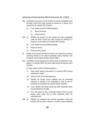Guidance Note on Tax Audit under Section 44AB of the Income-tax Act, 1961 – AY 2022-23
280
29A. (a) Whether any amount is to be included as income chargeable under
the head 'income from other sources' as referred to in clause (ix) of
sub-section (2) of section 56? (Yes/No)
(b) If yes, please furnish the following details:
(i) Nature of income
(ii) Amount thereof:
29B. (a) Whether any amount is to be included as income chargeable
under the head 'income from other sources' as referred to in
clause (x) of sub-section (2) of section 56? (Yes/No)
(b) If yes, please furnish the following details:
(i) Nature of income :
(ii) Amount (in Rs.) thereof
30. Details of any amount borrowed on hundi or any amount due thereon
(including interest on the amount borrowed) repaid, otherwise than
through an account payee cheque. [Section 69D]
30A. (a) Whether primary adjustment to transfer price, as referred to in sub-
section 1) of section 92CE, has been made during the previous year?
(Yes/No)
(b) If yes, please furnish the following details:—
(i) Under which clause of sub-section (1) of section 92CE primary
adjustment is made?
(ii) Amount (in Rs.) of primary adjustment:
(iii) Whether the excess money available with the associated
enterprise is required to be repatriated to India as per the
provisions of sub-section (2) of section 92CE? (Yes/No)
(iv) If yes, whether the excess money has been repatriated within
the prescribed time (Yes/No)
(v) If no, the amount (in Rs.) of imputed interest income on such
excess money which has not been repatriated within the
prescribed time:
30B. (a) Whether the assessee has incurred expenditure during the
previous year by way of interest or of similar nature exceeding
 