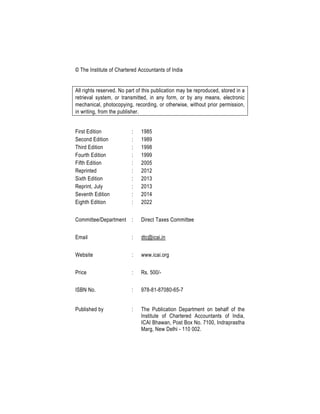 © The Institute of Chartered Accountants of India
All rights reserved. No part of this publication may be reproduced, stored in a
retrieval system, or transmitted, in any form, or by any means, electronic
mechanical, photocopying, recording, or otherwise, without prior permission,
in writing, from the publisher.
First Edition : 1985
Second Edition : 1989
Third Edition : 1998
Fourth Edition : 1999
Fifth Edition : 2005
Reprinted : 2012
Sixth Edition : 2013
Reprint, July : 2013
Seventh Edition : 2014
Eighth Edition : 2022
Committee/Department : Direct Taxes Committee
Email : dtc@icai.in
Website : www.icai.org
Price : Rs. 500/-
ISBN No. : 978-81-87080-65-7
Published by : The Publication Department on behalf of the
Institute of Chartered Accountants of India,
ICAI Bhawan, Post Box No. 7100, Indraprastha
Marg, New Delhi - 110 002.
 