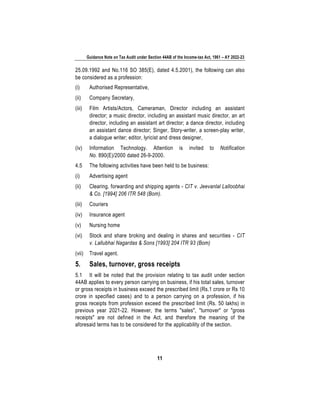 Guidance Note on Tax Audit under Section 44AB of the Income-tax Act, 1961 – AY 2022-23
11
25.09.1992 and No.116 SO 385(E), dated 4.5.2001), the following can also
be considered as a profession:
(i) Authorised Representative,
(ii) Company Secretary,
(iii) Film Artists/Actors, Cameraman, Director including an assistant
director; a music director, including an assistant music director, an art
director, including an assistant art director; a dance director, including
an assistant dance director; Singer, Story-writer, a screen-play writer,
a dialogue writer; editor, lyricist and dress designer,
(iv) Information Technology. Attention is invited to Notification
No. 890(E)/2000 dated 26-9-2000.
4.5 The following activities have been held to be business:
(i) Advertising agent
(ii) Clearing, forwarding and shipping agents - CIT v. Jeevanlal Lalloobhai
& Co. [1994] 206 ITR 548 (Bom).
(iii) Couriers
(iv) Insurance agent
(v) Nursing home
(vi) Stock and share broking and dealing in shares and securities - CIT
v. Lallubhai Nagardas & Sons [1993] 204 ITR 93 (Bom)
(vii) Travel agent.
5. Sales, turnover, gross receipts
5.1 It will be noted that the provision relating to tax audit under section
44AB applies to every person carrying on business, if his total sales, turnover
or gross receipts in business exceed the prescribed limit (Rs.1 crore or Rs 10
crore in specified cases) and to a person carrying on a profession, if his
gross receipts from profession exceed the prescribed limit (Rs. 50 lakhs) in
previous year 2021-22. However, the terms "sales", "turnover" or "gross
receipts" are not defined in the Act, and therefore the meaning of the
aforesaid terms has to be considered for the applicability of the section.
 