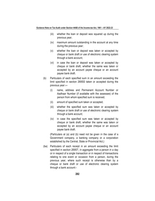 Guidance Note on Tax Audit under Section 44AB of the Income-tax Act, 1961 – AY 2022-23
282
(iii) whether the loan or deposit was squared up during the
previous year;
(iv) maximum amount outstanding in the account at any time
during the previous year;
(v) whether the loan or deposit was taken or accepted by
cheque or bank draft or use of electronic clearing system
through a bank account;
(vi) in case the loan or deposit was taken or accepted by
cheque or bank draft, whether the same was taken or
accepted by an account payee cheque or an account
payee bank draft.
(b) Particulars of each specified sum in an amount exceeding the
limit specified in section 269SS taken or accepted during the
previous year:—
(i) name, address and Permanent Account Number or
Aadhaar Number (if available with the assessee) of the
person from whom specified sum is received;
(ii) amount of specified sum taken or accepted;
(iii) whether the specified sum was taken or accepted by
cheque or bank draft or use of electronic clearing system
through a bank account;
(iv) in case the specified sum was taken or accepted by
cheque or bank draft, whether the same was taken or
accepted by an account payee cheque or an account
payee bank draft.
(Particulars at (a) and (b) need not be given in the case of a
Government company, a banking company or a corporation
established by the Central, State or Provincial Act.)
(ba) Particulars of each receipt in an amount exceeding the limit
specified in section 269ST, in aggregate from a person in a day
or in respect of a single transaction or in respect of transactions
relating to one event or occasion from a person, during the
previous year, where such receipt is otherwise than by a
cheque or bank draft or use of electronic clearing system
through a bank account:-
 
