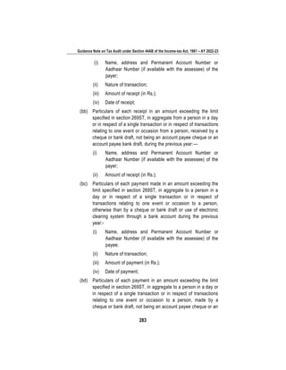 Guidance Note on Tax Audit under Section 44AB of the Income-tax Act, 1961 – AY 2022-23
283
(i) Name, address and Permanent Account Number or
Aadhaar Number (if available with the assessee) of the
payer;
(ii) Nature of transaction;
(iii) Amount of receipt (in Rs.);
(iv) Date of receipt;
(bb) Particulars of each receipt in an amount exceeding the limit
specified in section 269ST, in aggregate from a person in a day
or in respect of a single transaction or in respect of transactions
relating to one event or occasion from a person, received by a
cheque or bank draft, not being an account payee cheque or an
account payee bank draft, during the previous year:—
(i) Name, address and Permanent Account Number or
Aadhaar Number (if available with the assessee) of the
payer;
(ii) Amount of receipt (in Rs.);
(bc) Particulars of each payment made in an amount exceeding the
limit specified in section 269ST, in aggregate to a person in a
day or in respect of a single transaction or in respect of
transactions relating to one event or occasion to a person,
otherwise than by a cheque or bank draft or use of electronic
clearing system through a bank account during the previous
year:-
(i) Name, address and Permanent Account Number or
Aadhaar Number (if available with the assessee) of the
payee;
(ii) Nature of transaction;
(iii) Amount of payment (in Rs.);
(iv) Date of payment;
(bd) Particulars of each payment in an amount exceeding the limit
specified in section 269ST, in aggregate to a person in a day or
in respect of a single transaction or in respect of transactions
relating to one event or occasion to a person, made by a
cheque or bank draft, not being an account payee cheque or an
 