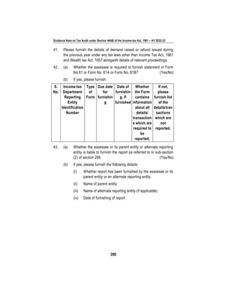 Guidance Note on Tax Audit under Section 44AB of the Income-tax Act, 1961 – AY 2022-23
290
41. Please furnish the details of demand raised or refund issued during
the previous year under any tax laws other than Income Tax Act, 1961
and Wealth tax Act, 1957 alongwith details of relevant proceedings.
42. (a) Whether the assessee is required to furnish statement in Form
No.61 or Form No. 61A or Form No. 61B? (Yes/No)
(b) If yes, please furnish:
S.
No.
Income-tax
Department
Reporting
Entity
Identification
Number
Type
of
Form
Due date
for
furnishin
g
Date of
furnishin
g, if
furnished
Whether
the Form
contains
information
about all
details/
transaction
s which are
required to
be
reported.
If not,
please
furnish list
of the
details/tran
sactions
which are
not
reported.
43. (a) Whether the assessee or its parent entity or alternate reporting
entity is liable to furnish the report as referred to in sub-section
(2) of section 286 (Yes/No)
(b) if yes, please furnish the following details:
(i) Whether report has been furnished by the assessee or its
parent entity or an alternate reporting entity
(ii) Name of parent entity
(iii) Name of alternate reporting entity (if applicable)
(iv) Date of furnishing of report
 