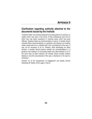 292
APPENDIX II
Clarification regarding authority attached to the
documents Issued by the Institute
"Guidance Notes' are primarily designed to provide guidance to members on
matters which may arise in the course of their professional work and on
which they may desire assistance in resolving issues which may pose
difficulty. Guidance Notes are recommendatory in nature. A member should
ordinarily follow recommendations in a guidance note relating to an auditing
matter except where he is satisfied that in the circumstances of the case, it
may not be necessary to do so. Similarly, while discharging his attest
function, a member should examine whether the recommendations in a
guidance note relating to an accounting matter have been followed or not. If
the same have not been followed, the member should consider whether
keeping in view the circumstances of the case, a disclosure in his report is
necessary".
(Volume I.A of the Compendium of Engagement and Quality Control
Standards (9th Edition, 2012), page 3, Para 5)
 