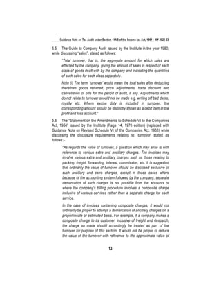 Guidance Note on Tax Audit under Section 44AB of the Income-tax Act, 1961 – AY 2022-23
13
5.5 The Guide to Company Audit issued by the Institute in the year 1980,
while discussing “sales”, stated as follows:
“Total turnover, that is, the aggregate amount for which sales are
effected by the company, giving the amount of sales in respect of each
class of goods dealt with by the company and indicating the quantities
of such sales for each class separately.
Note (i) The term ‘turnover’ would mean the total sales after deducting
therefrom goods returned, price adjustments, trade discount and
cancellation of bills for the period of audit, if any. Adjustments which
do not relate to turnover should not be made e.g. writing off bad debts,
royalty etc. Where excise duty is included in turnover, the
corresponding amount should be distinctly shown as a debit item in the
profit and loss account.”
5.6 The “Statement on the Amendments to Schedule VI to the Companies
Act, 1956” issued by the Institute (Page 14, 1976 edition) (replaced with
Guidance Note on Revised Schedule VI of the Companies Act, 1956) while
discussing the disclosure requirements relating to `turnover’ stated as
follows:-
“As regards the value of turnover, a question which may arise is with
reference to various extra and ancillary charges. The invoices may
involve various extra and ancillary charges such as those relating to
packing, freight, forwarding, interest, commission, etc. It is suggested
that ordinarily the value of turnover should be disclosed exclusive of
such ancillary and extra charges, except in those cases where
because of the accounting system followed by the company, separate
demarcation of such charges is not possible from the accounts or
where the company’s billing procedure involves a composite charge
inclusive of various services rather than a separate charge for each
service.
In the case of invoices containing composite charges, it would not
ordinarily be proper to attempt a demarcation of ancillary charges on a
proportionate or estimated basis. For example, if a company makes a
composite charge to its customer, inclusive of freight and despatch,
the charge so made should accordingly be treated as part of the
turnover for purpose of this section. It would not be proper to reduce
the value of the turnover with reference to the approximate value of
 