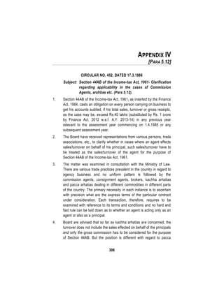 306
APPENDIX IV
[PARA 5.12]
CIRCULAR NO. 452, DATED 17.3.1986
Subject: Section 44AB of the Income-tax Act, 1961- Clarification
regarding applicability in the cases of Commission
Agents, arahtias etc. (Para 5.12).
1. Section 44AB of the Income-tax Act, 1961, as inserted by the Finance
Act, 1984, casts an obligation on every person carrying on business to
get his accounts audited, if his total sales, turnover or gross receipts,
as the case may be, exceed Rs.40 lakhs (substituted by Rs. 1 crore
by Finance Act, 2012 w.e.f. A.Y. 2013-14) in any previous year
relevant to the assessment year commencing on 1.4.1985 or any
subsequent assessment year.
2. The Board have received representations from various persons, trade
associations, etc., to clarify whether in cases where an agent effects
sales/turnover on behalf of his principal, such sales/turnover have to
be treated as the sales/turnover of the agent for the purpose of
Section 44AB of the Income-tax Act, 1961.
3. The matter was examined in consultation with the Ministry of Law.
There are various trade practices prevalent in the country in regard to
agency business and no uniform pattern is followed by the
commission agents, consignment agents, brokers, kachha arhatias
and pacca arhatias dealing in different commodities in different parts
of the country. The primary necessity in each instance is to ascertain
with precision what are the express terms of the particular contract
under consideration. Each transaction, therefore, requires to be
examined with reference to its terms and conditions and no hard and
fast rule can be laid down as to whether an agent is acting only as an
agent or also as a principal.
4. Board are advised that so far as kachha arhatias are concerned, the
turnover does not include the sales effected on behalf of the principals
and only the gross commission has to be considered for the purpose
of Section 44AB. But the position is different with regard to pacca
 