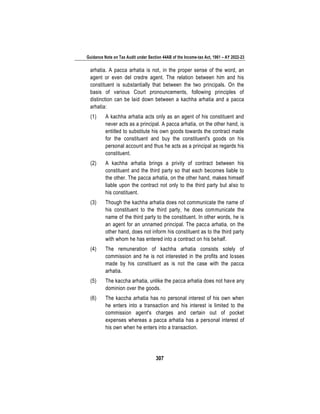 Guidance Note on Tax Audit under Section 44AB of the Income-tax Act, 1961 – AY 2022-23
307
arhatia. A pacca arhatia is not, in the proper sense of the word, an
agent or even del credre agent. The relation between him and his
constituent is substantially that between the two principals. On the
basis of various Court pronouncements, following principles of
distinction can be laid down between a kachha arhatia and a pacca
arhatia:
(1) A kachha arhatia acts only as an agent of his constituent and
never acts as a principal. A pacca arhatia, on the other hand, is
entitled to substitute his own goods towards the contract made
for the constituent and buy the constituent's goods on his
personal account and thus he acts as a principal as regards his
constituent.
(2) A kachha arhatia brings a privity of contract between his
constituent and the third party so that each becomes liable to
the other. The pacca arhatia, on the other hand, makes himself
liable upon the contract not only to the third party but also to
his constituent.
(3) Though the kachha arhatia does not communicate the name of
his constituent to the third party, he does communicate the
name of the third party to the constituent. In other words, he is
an agent for an unnamed principal. The pacca arhatia, on the
other hand, does not inform his constituent as to the third party
with whom he has entered into a contract on his behalf.
(4) The remuneration of kachha arhatia consists solely of
commission and he is not interested in the profits and losses
made by his constituent as is not the case with the pacca
arhatia.
(5) The kaccha arhatia, unlike the pacca arhatia does not have any
dominion over the goods.
(6) The kaccha arhatia has no personal interest of his own when
he enters into a transaction and his interest is limited to the
commission agent's charges and certain out of pocket
expenses whereas a pacca arhatia has a personal interest of
his own when he enters into a transaction.
 