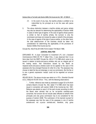 Guidance Note on Tax Audit under Section 44AB of the Income-tax Act, 1961 – AY 2022-23
308
(7) In the event of any loss, the kachha arhatia is entitled to be
indemnified by his principal as is not the case with pacca
arhatia.
5. The above distinction between a kachha arhatia and pacca arhatia
may also be relevant for determining the applicability of Section 44AB
in cases of other type of agents. In the case of agents whose position
is similar to that of kachha arhatia, the turnover is only the
commission and does not include the sales on behalf of the principals.
In the case of agents of the type of pacca arahtia, on the other hand,
the total sales/turnover of the business should be taken into
consideration for determining the applicability of the provisions of
Section 44AB of the Income-tax Act.
Circular No. 452 [F.No.201/3/85-IT(A-II) dated 17th March 1986.
JUDICIAL ANALYSIS
EXPLAINED IN - In Jeyar Consultant & Investment (P.) Ltd. v. Assistant
Commissioner [1993] 46 ITD 71 (Mad.-Trib.), it was observed that it is ex
facie clear from the CBDT Circular No. 452 of 17-3-1986 which came to be
issued in relation to kacha and pacca arhatias, who are an integral part of
the trading sector, that instructions issued by the Board as
respects kacha and pacca arhatias could not be applied to the case of the
assessee who has arranged finances for other for a fee. The assessee may
choose to label the fee as brokerage or even as commission. But the fee or
to use a generic expression ‘receipt’ could not be regarded as turnover
proper.
RELIED ON IN - The above circular was relied on in ITO v. Shantilal Chunilal
& Co. [1993] 45 ITD 581 (Pune - Trib.), with the following observations:
“. . . Further, reference was made by assessee to pages 52 to 54 which
contains Board’s Circular No. 452, dated 17-3-1986 which has been
issued in connection with section 44AB of the Income-tax Act, 1961.
Reliance was placed on para 4 of the said circular according to which
the Board were advised that so far as kachha arahatias were
concerned, the turnover did not include sales effected on behalf of the
principals and only gross commission has to be considered for the
purpose of section 44AB. The submission of the learned counsel for
the assessee was that the case of the assessee is one of kachha
arahatia and not a pucca arahatia and, therefore, only gross
 