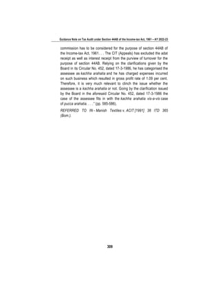 Guidance Note on Tax Audit under Section 44AB of the Income-tax Act, 1961 – AY 2022-23
309
commission has to be considered for the purpose of section 44AB of
the Income-tax Act, 1961. . . The CIT (Appeals) has excluded the adat
receipt as well as interest receipt from the purview of turnover for the
purpose of section 44AB. Relying on the clarifications given by the
Board in its Circular No. 452, dated 17-3-1986, he has categorised the
assessee as kachha arahatia and he has charged expenses incurred
on such business which resulted in gross profit rate of 1.09 per cent.
Therefore, it is very much relevant to clinch the issue whether the
assessee is a kachha arahatia or not. Going by the clarification issued
by the Board in the aforesaid Circular No. 452, dated 17-3-1986 the
case of the assessee fits in with the kachha arahatia vis-a-vis case
of pucca arahatia. . . .” (pp. 585-586).
REFERRED TO IN - Manish Textiles v. ACIT [1991] 38 ITD 365
(Bom.).
 