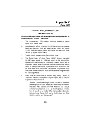 310
Appendix V
[PARA 5.15]
Circular No. 4/2007, dated 15th June, 2007
F.No.149/287/2005-TPL
Distinction between shares held as stock-in-trade and shares held as
investment - tests for such a distinction
1. The Income-tax Act, 1961 makes a distinction between a “capital
asset” and a “trading asset”.
2. Capital asset is defined in Section 2(14) of the Act. Long-term capital
assets and gains are dealt with under Section 2(29A) and Section
2(29B). Short-term capital assets and gains are dealt with under
Section 2(42A) and Section 2(42B).
3. Trading asset is dealt with under Section 28 of the Act.
4. The Central Board of Direct Taxes (CBDT) through Instruction
No.1827 dated August 31, 1989 had brought to the notice of the
assessing officers that there is a distinction between shares held as
investment (capital asset) and shares held as stock-in-trade (trading
asset). In the light of a number of judicial decisions pronounced after
the issue of the above instructions, it is proposed to update the above
instructions for the information of assessees as well as for guidance of
the assessing officers.
5. In the case of Commissioner of Income Tax (Central), Calcutta Vs
Associated Industrial Development Company (P) Ltd (82 ITR 586), the
Supreme Court observed that:
“Whether a particular holding of shares is by way of investment
or forms part of the stock-in-trade is a matter which is within the
knowledge of the assessee who holds the shares and it should,
in normal circumstances, be in a position to produce evidence
from its records as to whether it has maintained any distinction
between those shares which are its stock-in-trade and those
which are held by way of investment.”
 