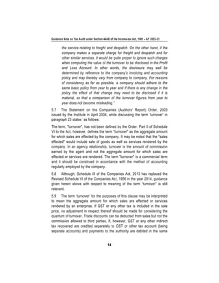 Guidance Note on Tax Audit under Section 44AB of the Income-tax Act, 1961 – AY 2022-23
14
the service relating to freight and despatch. On the other hand, if the
company makes a separate charge for freight and despatch and for
other similar services, it would be quite proper to ignore such charges
when computing the value of the turnover to be disclosed in the Profit
and Loss Account. In other words, the disclosure may well be
determined by reference to the company’s invoicing and accounting
policy and may thereby vary from company to company. For reasons
of consistency as far as possible, a company should adhere to the
same basic policy from year to year and if there is any change in the
policy the effect of that change may need to be disclosed if it is
material, so that a comparison of the turnover figures from year to
year does not become misleading.”
5.7 The Statement on the Companies (Auditors' Report) Order, 2003
issued by the Institute in April 2004, while discussing the term ‘turnover’ in
paragraph 23 states `as follows:
The term, "turnover", has not been defined by the Order. Part II of Schedule
VI to the Act, however, defines the term "turnover" as the aggregate amount
for which sales are effected by the company. It may be noted that the "sales
effected" would include sale of goods as well as services rendered by the
company. In an agency relationship, turnover is the amount of commission
earned by the agent and not the aggregate amount for which sales are
effected or services are rendered. The term "turnover" is a commercial term
and it should be construed in accordance with the method of accounting
regularly employed by the company.
5.8 Although, Schedule III of the Companies Act, 2013 has replaced the
Revised Schedule VI of the Companies Act, 1956 in the year 2014, guidance
given herein above with respect to meaning of the term “turnover” is still
relevant.
5.9 The term ‘turnover’ for the purposes of this clause may be interpreted
to mean the aggregate amount for which sales are effected or services
rendered by an enterprise. If GST or any other tax is included in the sale
price, no adjustment in respect thereof should be made for considering the
quantum of turnover. Trade discounts can be deducted from sales but not the
commission allowed to third parties. If, however, GST or any other indirect
tax recovered are credited separately to GST or other tax account (being
separate accounts) and payments to the authority are debited in the same
 