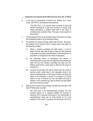 Guidance Note on Tax Audit under Section 44AB of the Income-tax Act, 1961 – AY 2022-23
311
6. In the case of Commissioner of Income Tax, Bombay Vs H. Holck
Larsen (160 ITR 67), the Supreme Court observed :
“The High Court, in our opinion, made a mistake in observing
whether transactions of sale and purchase of shares were
trading transactions or whether these were in the nature of
investment was a question of law. This was a mixed question of
law and fact.”
7. The principles laid down by the Supreme Court in the above two cases
afford adequate guidance to the assessing officers.
8. The Authority for Advance Rulings (AAR) (288 ITR 641), referring to
the decisions of the Supreme Court in several cases, has culled out
the following principles:
“(i) Where a company purchases and sells shares, it must be
shown that they were held as stock-in-trade and that existence
of the power to purchase and sell shares in the memorandum of
association is not decisive of the nature of transaction;
(ii) the substantial nature of transactions, the manner of
maintaining books of accounts, the magnitude of purchases and
sales and the ratio between purchases and sales and the
holding would furnish a good guide to determine the nature of
transactions;
(iii) ordinarily the purchase and sale of shares with the motive of
earning a profit, would result in the transaction being in the
nature of trade/adventure in the nature of trade; but where the
object of the investment in shares of a company is to derive
income by way of dividend etc. then the profits accruing by
change in such investment (by sale of shares) will yield capital
gain and not revenue receipt”.
9. Dealing with the above three principles, the AAR has observed in the
case of Fidelity group as under:-
“We shall revert to the aforementioned principles. The first
principle requires us to ascertain whether the purchase of
shares by a FII in exercise of the power in the memorandum of
association/trust deed was as stock-in-trade as the mere
existence of the power to purchase and sell shares will not by
 