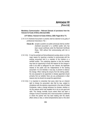 314
APPENDIX VI
[PARA 9.8]
Mandatory Communication - Relevant Extracts of provisions from the
Volume-II of Code of Ethics (Revised 2020)
(12th Edition, Volume-II of Code of Ethics, 2020; Pages 64 to 71)
2.14.1.8 A Chartered Accountant in practice shall be deemed to be guilty of
professional misconduct, if he :-
Clause (8): accepts a position as auditor previously held by another
chartered accountant or a certified auditor who has
been issued certificate under the Restricted Certificate
Rules, 1932 without first communicating with him in
writing;
2.14.1.8 (i) It must be pointed out that professional courtesy alone is not the
major reason for requiring a member to communicate with the
existing accountant who is a member of the Institute or a
certified auditor. The underlying objective is that the member
may have an opportunity to know the reasons for the change in
order to be able to safeguard his own interest, the legitimate
interest of the public and the independence of the existing
accountant. It is not intended, in any way, to prevent or obstruct
the change. When making the enquiry from the retiring auditor,
the one proposed to be appointed or already appointed should
primarily find out whether there are any professional or other
reasons why he should not accept the appointment.
2.14.1.8 (ii) It is important to remember that every client has an inherent
right to choose his accountant; also that he may, subject to
compliance with the statutory requirements in the case of limited
Companies, make a change whenever he chooses, whether or
not the reasons which had impelled him to do so are good and
valid. The change normally occurs where there has been a
change of venue of business and a local accountant is preferred
or where the partner who has been dealing with the clients
affairs retires or dies; or where temperaments clash or the client
 