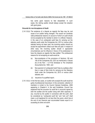 Guidance Note on Tax Audit under Section 44AB of the Income-tax Act, 1961 – AY 2022-23
315
has some good reasons to feel dissatisfied. In such
cases, the retiring auditor should always accept the situation
with good grace.
Grounds for non-Acceptance of Audit
2.14.1.8 (iii) The existence of a dispute as regards the fees may be root
cause of an auditor being changed. This would not constitute
valid professional reasons on account of which an audit should
not be accepted by the member to whom it is offered. However,
in the case of an undisputed audit fees for carrying out the
statutory audit under the Companies Act, 2013 or various other
statutes having not been paid, the incoming auditor should not
accept the appointment unless such fees are paid. In respect of
other dues, the incoming auditor should in appropriate
circumstances use his influence in favour of his predecessor to
have the dispute as regards the fees settled. The professional
reasons for not accepting an audit would be:
(a) Non-compliance of the provisions of Sections 139 and
140 of the Companies Act, 2013 as mentioned in Clause
(9) of the Part - I of First Schedule to The Chartered
Accountants Act, 1949 ; and
(b) Non-payment of undisputed Audit Fees by auditees other
than in case of Sick Units for carrying out the Statutory
Audit under the Companies Act, 2013 or various other
statutes; and
(c) Issuance of a qualified report.
2.14.1.8 (iv) In the first two cases, an auditor who accepts the audit would be
guilty of professional misconduct. In this connection, attention of
members is invited to the Council General Guidelines, 2008
appearing in Chapter-4. In the said Guidelines, Council has
explained that the provision for audit fee in accounts signed by
both the auditee and the auditor along with other expenses, if
any, incurred by the auditor in connection with the audit, shall
be considered as “undisputed audit fee” and “sick unit” shall
mean a unit registered for not less than five years, which has at
the end of any financial year accumulated losses equal to or
exceeding its entire net worth.
 