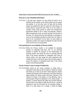 Guidance Note on Tax Audit under Section 44AB of the Income-tax Act, 1961 – AY 2022-23
316
Recourse in case of Qualified Audit Report
2.14.1.8 (v) In the last case, however, he may accept the audit if he is
satisfied that the attitude of the retiring auditor was not proper
and justified. If, on the other hand, he feels that the retiring
auditor had qualified the report for good and valid reasons, he
should refuse to accept the audit. There is no rule, written or
unwritten, which would prevent an auditor from accepting the
appointment offered to him in these circumstances. However,
before accepting the audit, he should ascertain the full facts of
the case. For nothing will bring the profession to disrepute so
much as the knowledge amongst the public that if an auditor is
found to be “inconvenient” by the client, he could readily be
replaced by another who would not displease the client and this
point cannot be too over-emphasised.
Fees pending due to non-availability of Previous Auditor
2.14.1.8 (vi) Where the Previous Auditor is not available for accepting
payment of undisputed audit fees, and it is not otherwise
possible to transfer the payment to him electronically, the
Incoming Auditor may advise the client to purchase Demand
Draft of the amount equivalent to undisputed Audit Fees of
retiring auditor, and may accept the Audit assignment after
verifying the same. It will be the duty of the Incoming auditor to
ensure the payment of undisputed Audit Fees of the retiring
auditor at the earliest possibility.
Course of action in case of change of Auditorship
2.14.1.8 (vii) What should be the correct procedure to adopt when a
prospective client tells you that he wants to change his auditor
and wants you to take up his work? There being two persons
involved, the Company and the old auditor, the former should be
asked whether the retiring auditor had been informed of the
intention to change. If the answer is in the affirmative, then a
communication should be addressed to the retiring auditor. If,
however, it is learnt that the old auditor has not been informed,
and the client is not willing to make the first move, it would be
necessary to ask him the reason for the proposed change. If
there is no valid reason for a change, it would be healthy
 