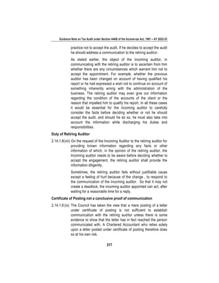 Guidance Note on Tax Audit under Section 44AB of the Income-tax Act, 1961 – AY 2022-23
317
practice not to accept the audit. If he decides to accept the audit
he should address a communication to the retiring auditor.
As stated earlier, the object of the incoming auditor, in
communicating with the retiring auditor is to ascertain from him
whether there are any circumstances which warrant him not to
accept the appointment. For example, whether the previous
auditor has been changed on account of having qualified his
report or he had expressed a wish not to continue on account of
something inherently wrong with the administration of the
business. The retiring auditor may even give out information
regarding the condition of the accounts of the client or the
reason that impelled him to qualify his report. In all these cases
it would be essential for the incoming auditor to carefully
consider the facts before deciding whether or not he should
accept the audit, and should he do so, he must also take into
account the information while discharging his duties and
responsibilities.
Duty of Retiring Auditor
2.14.1.8(viii) On the request of the Incoming Auditor to the retiring auditor for
providing known information regarding any facts or other
information of which, in the opinion of the retiring auditor, the
Incoming auditor needs to be aware before deciding whether to
accept the engagement, the retiring auditor shall provide the
information diligently.
Sometimes, the retiring auditor fails without justifiable cause
except a feeling of hurt because of the change , to respond to
the communication of the Incoming auditor. So that it may not
create a deadlock, the incoming auditor appointed can act, after
waiting for a reasonable time for a reply.
Certificate of Posting not a conclusive proof of communication
2.14.1.8 (ix) The Council has taken the view that a mere posting of a letter
under certificate of posting is not sufficient to establish
communication with the retiring auditor unless there is some
evidence to show that the letter has in fact reached the person
communicated with. A Chartered Accountant who relies solely
upon a letter posted under certificate of posting therefore does
so at his own risk.
 