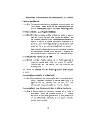 Guidance Note on Tax Audit under Section 44AB of the Income-tax Act, 1961 – AY 2022-23
319
Premises found Locked
2.14.1.8 (xi) The communication received back by the Incoming Auditor with
“Office found Locked” written on the Acknowledgement Due
shall be deemed as having been delivered to the retiring auditor.
Firm not found at the given Registered address
2.14.1.8 (xii) If the Communication sent by the Incoming auditor is received
back with remarks “No such office exists at this address”, and
the address of communication is the same as registered with the
Institute on the date of dispatch, the letter will be deemed to be
delivered, unless the retiring auditor proves that it was not really
served and that he was not responsible for such non-service.
As a matter of professional courtesy and professional obligation
it is necessary for the new auditor appointed to act jointly with
the earlier auditor and to communicate with such earlier auditor.
Special Audit under Income Tax Act, 1961
2.14.1.8(xiii) It would be a healthy practice if a Tax Auditor appointed for
conducting special audit under the Income Tax Act,1961
communicates with the member who has conducted the
Statutory Audit.
The Council has also laid down the detailed guidelines on the subject
as under:-
Communication required for all kinds of audit
2.14.1.8(xiv) The requirement for communicating with the previous auditor
being a Chartered Accountant in practice would apply to all
types of Audit viz., Statutory Audit, Tax Audit, GST Audit,
Internal Audit, Concurrent Audit or any other kind of audit.
Communication in case of Assignments done by other professionals
2.14.1.8(xv) A Communication is mandatorily required for all types of
Audit/Report where the previous auditor is a Chartered
Accountant. In case of assignments done by other professionals
not being Chartered Accountants, it would also be a healthy
practice to communicate.
 