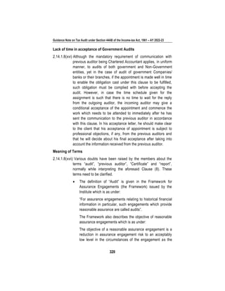 Guidance Note on Tax Audit under Section 44AB of the Income-tax Act, 1961 – AY 2022-23
320
Lack of time in acceptance of Government Audits
2.14.1.8(xvi) Although the mandatory requirement of communication with
previous auditor being Chartered Accountant applies, in uniform
manner, to audits of both government and Non-Government
entities, yet in the case of audit of government Companies/
banks or their branches, if the appointment is made well in time
to enable the obligation cast under this clause to be fulfilled,
such obligation must be complied with before accepting the
audit. However, in case the time schedule given for the
assignment is such that there is no time to wait for the reply
from the outgoing auditor, the incoming auditor may give a
conditional acceptance of the appointment and commence the
work which needs to be attended to immediately after he has
sent the communication to the previous auditor in accordance
with this clause. In his acceptance letter, he should make clear
to the client that his acceptance of appointment is subject to
professional objections, if any, from the previous auditors and
that he will decide about his final acceptance after taking into
account the information received from the previous auditor.
Meaning of Terms
2.14.1.8(xvii) Various doubts have been raised by the members about the
terms “audit”, “previous auditor”, “Certificate” and “report”,
normally while interpreting the aforesaid Clause (8). These
terms need to be clarified.
• The definition of “Audit” is given in the Framework for
Assurance Engagements (the Framework) issued by the
Institute which is as under:
“For assurance engagements relating to historical financial
information in particular, such engagements which provide
reasonable assurance are called audits”.
The Framework also describes the objective of reasonable
assurance engagements which is as under:
The objective of a reasonable assurance engagement is a
reduction in assurance engagement risk to an acceptably
low level in the circumstances of the engagement as the
 