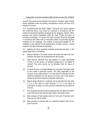 Guidance Note on Tax Audit under Section 44AB of the Income-tax Act, 1961 – AY 2022-23
15
account, they would not be included in the turnover. However, sales of scrap
shown separately under the heading ‘miscellaneous income’ will have to be
included in turnover.
5.10 Considering that the words "Sales", "Turnover" and "Gross receipts"
are commercial terms, they should be construed in accordance with the
method of accounting regularly employed by the assessee. Section 145(1)
provides that income chargeable under the head "Profits and gains of
business or profession" or "Income from other sources" should be computed
in accordance with either cash or mercantile system of accounting regularly
employed by the assessee. The method of accounting followed by the
assessee is also relevant for the determination of sales, turnover or gross
receipts in the light of the above discussion.
5.11 Applying the above generally accepted accounting principles, a few
typical cases may be considered:
(i) Discount allowed in the sales invoice will reduce the sale price and,
therefore, the same can be deducted from the turnover.
(ii) Cash discount otherwise than that allowed in a cash memo/sales
invoice is in the nature of a financing charge and is not related to
turnover. The same should not be deducted from the figure of
turnover.
(iii) Turnover discount is normally allowed to a customer if the sales made
to him exceed a particular quantity. This being dependent on the
turnover, as per trade practice, it is in the nature of trade discount and
should be deducted from the figure of turnover even if the same is
allowed at periodical intervals by separate credit notes.
(iv) Special rebate allowed to a customer can be deducted from the sales
if it is in the nature of trade discount. If it is in the nature of
commission on sales, the same cannot be deducted from the figure of
turnover.
(v) Price of goods returned should be deducted from the figure of turnover
even if the returns are from the sales made in the earlier year/s.
(vi) Sale proceeds of fixed assets would not form part of turnover since
these are not held for resale.
(vii) Sale proceeds of property held as investment property will not form
part of turnover.
 