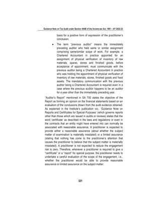 Guidance Note on Tax Audit under Section 44AB of the Income-tax Act, 1961 – AY 2022-23
321
basis for a positive form of expression of the practitioner’s
conclusion.
• The term “previous auditor” means the immediately
preceding auditor who held same or similar assignment
comprising same/similar scope of work. For example, a
Chartered Accountant in practice appointed for an
assignment of physical verification of inventory of raw
materials, spares, stores and finished goods, before
acceptance of appointment, must communicate with the
previous auditor being a Chartered Accountant in practice
who was holding the appointment of physical verification of
inventory of raw materials, stores, finished goods and fixed
assets. The mandatory communication with the previous
auditor being a Chartered Accountant is required even in a
case where the previous auditor happens to be an auditor
for a year other than the immediately preceding year.
“Auditor’s Report” mentioned in SA 700 states the objective of the
Report as forming an opinion on the financial statements based on an
evaluation of the conclusions drawn from the audit evidence obtained.
As explained in the Institute’s publication viz., ‘Guidance Note on
Reports and Certificates for Special Purposes’ (which governs reports
other than those which are issued in audits or reviews) states that the
word ‘certificate’ as described in the laws and regulations or even in
the contracts that an entity might have entered into can normally be
associated with reasonable assurance. A practitioner is expected to
provide either a reasonable assurance (about whether the subject
matter of examination is materially misstated) or a limited assurance
(stating that nothing has come to the practitioner’s attention that
causes the practitioner to believe that the subject matter is materially
misstated). A practitioner is not expected to reduce the engagement
risk to zero. Therefore, whenever a practitioner is required to give a
“certificate” or a “report” for special purpose, the practitioner needs to
undertake a careful evaluation of the scope of the engagement, i.e.,
whether the practitioner would be able to provide reasonable
assurance or limited assurance on the subject matter.
 