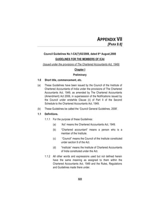 322
APPENDIX VII
[PARA 9.8]
Council Guidelines No.1-CA(7)/02/2008, dated 8th August,2008
GUIDELINES FOR THE MEMBERS OF ICAI
(Issued under the provisions of The Chartered Accountants Act, 1949)
Chapter I
Preliminary
1.0 Short title, commencement, etc.
(a) These Guidelines have been issued by the Council of the Institute of
Chartered Accountants of India under the provisions of The Chartered
Accountants Act, 1949, as amended by The Chartered Accountants
(Amendment) Act 2006, in supersession of the Notifications issued by
the Council under erstwhile Clause (ii) of Part II of the Second
Schedule to the Chartered Accountants Act, 1949.
(b) These Guidelines be called the ‘Council General Guidelines, 2008’.
1.1 Definitions.
1.1.1 For the purpose of these Guidelines:
(a) ‘Act’ means the Chartered Accountants Act, 1949.
(b) “Chartered accountant” means a person who is a
member of the Institute.
(c) “Council” means the Council of the Institute constituted
under section 9 of the Act.
(d) “Institute” means the Institute of Chartered Accountants
of India constituted under the Act.
1.1.2 All other words and expressions used but not defined herein
have the same meaning as assigned to them within the
Chartered Accountants Act, 1949 and the Rules, Regulations
and Guidelines made there under.
 