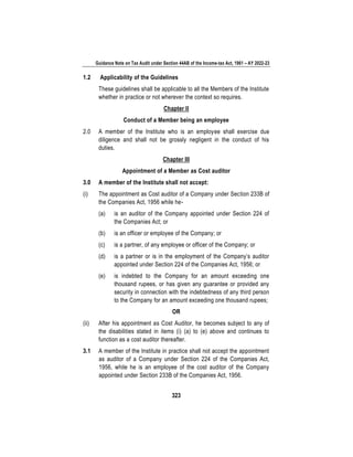 Guidance Note on Tax Audit under Section 44AB of the Income-tax Act, 1961 – AY 2022-23
323
1.2 Applicability of the Guidelines
These guidelines shall be applicable to all the Members of the Institute
whether in practice or not wherever the context so requires.
Chapter II
Conduct of a Member being an employee
2.0 A member of the Institute who is an employee shall exercise due
diligence and shall not be grossly negligent in the conduct of his
duties.
Chapter III
Appointment of a Member as Cost auditor
3.0 A member of the Institute shall not accept:
(i) The appointment as Cost auditor of a Company under Section 233B of
the Companies Act, 1956 while he-
(a) is an auditor of the Company appointed under Section 224 of
the Companies Act; or
(b) is an officer or employee of the Company; or
(c) is a partner, of any employee or officer of the Company; or
(d) is a partner or is in the employment of the Company’s auditor
appointed under Section 224 of the Companies Act, 1956; or
(e) is indebted to the Company for an amount exceeding one
thousand rupees, or has given any guarantee or provided any
security in connection with the indebtedness of any third person
to the Company for an amount exceeding one thousand rupees;
OR
(ii) After his appointment as Cost Auditor, he becomes subject to any of
the disabilities stated in items (i) (a) to (e) above and continues to
function as a cost auditor thereafter.
3.1 A member of the Institute in practice shall not accept the appointment
as auditor of a Company under Section 224 of the Companies Act,
1956, while he is an employee of the cost auditor of the Company
appointed under Section 233B of the Companies Act, 1956.
 