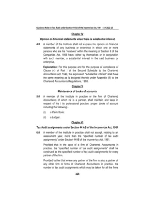 Guidance Note on Tax Audit under Section 44AB of the Income-tax Act, 1961 – AY 2022-23
324
Chapter IV
Opinion on financial statements when there is substantial interest
4.0 A member of the Institute shall not express his opinion on financial
statements of any business or enterprise in which one or more
persons who are his “relatives” within the meaning of Section 6 of the
Companies Act, 1956 have, either by themselves or in conjunction
with such member, a substantial interest in the said business or
enterprise.
Explanation: For this purpose and for the purpose of compliance of
Clause (4) of Part I of the Second Schedule to the Chartered
Accountants Act, 1949, the expression “substantial interest” shall have
the same meaning as is assigned thereto under Appendix (9) to the
Chartered Accountants Regulations, 1988.
Chapter V
Maintenance of books of accounts
5.0 A member of the Institute in practice or the firm of Chartered
Accountants of which he is a partner, shall maintain and keep in
respect of his / its professional practice, proper books of account
including the following:-
(i) a Cash Book;
(ii) a Ledger.
Chapter VI
Tax Audit assignments under Section 44 AB of the Income-tax Act, 1961
6.0 A member of the Institute in practice shall not accept, relating to an
assessment year, more than the “specified number of tax audit
assignments” under Section 44AB of the Income-tax Act, 1961.
Provided that in the case of a firm of Chartered Accountants in
practice, the “specified number of tax audit assignments” shall be
construed as the specified number of tax audit assignments for every
partner of the firm.
Provided further that where any partner of the firm is also a partner of
any other firm or firms of Chartered Accountants in practice, the
number of tax audit assignments which may be taken for all the firms
 