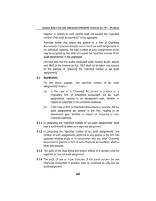 Guidance Note on Tax Audit under Section 44AB of the Income-tax Act, 1961 – AY 2022-23
325
together in relation to such partner shall not exceed the “specified
number of tax audit assignments” in the aggregate.
Provided further that where any partner of a firm of Chartered
Accountants in practice accepts one or more tax audit assignments in
his individual capacity, the total number of such assignments which
may be accepted by him shall not exceed the “specified number of tax
audit assignments” in the aggregate.
Provided also that the audits conducted under Section 44AD, 44ADA
and 44AE of the Income-tax Act, 1961 shall not be taken into account
for the purpose of reckoning the “specified number of tax audit
assignments”.
6.1 Explanation:
For the above purpose, “the specified number of tax audit
assignments” means -
(a) in the case of a Chartered Accountant in practice or a
proprietary firm of Chartered Accountant, 60 tax audit
assignments, relating to an assessment year, whether in
respect of corporate or non-corporate assesses.
(b) in the case of firm of Chartered Accountants in practice, 60 tax
audit assignments per partner in the firm, relating to an
assessment year, whether in respect of corporate or non-
corporate assesses.
6.1.1 In computing the “specified number of tax audit assignments” each
year’s audit would be taken as a separate assignment.
6.1.2 In computing the “specified number of tax audit assignments”, the
number of such assignments, which he or any partner of his firm has
accepted whether singly or in combination with any other Chartered
Accountant in practice or firm of such Chartered Accountants, shall be
taken into account.
6.1.3 The audit of the head office and branch offices of a concern shall be
regarded as one tax audit assignment.
6.1.4 The audit of one or more branches of the same concern by one
Chartered Accountant in practice shall be construed as only one tax
audit assignment.
 