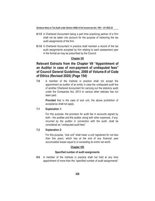 Guidance Note on Tax Audit under Section 44AB of the Income-tax Act, 1961 – AY 2022-23
326
6.1.5 A Chartered Accountant being a part time practicing partner of a firm
shall not be taken into account for the purpose of reckoning the tax
audit assignments of the firm.
6.1.6 A Chartered Accountant in practice shall maintain a record of the tax
audit assignments accepted by him relating to each assessment year
in the format as may be prescribed by the Council.
Chapter VII
Relevant Extracts from the Chapter VII “Appointment of
an Auditor in case of non-payment of undisputed fees”
of Council General Guidelines, 2008 of Volume-II of Code
of Ethics (Revised 2020) (Page 154)
7.0 A member of the Institute in practice shall not accept the
appointment as auditor of an entity in case the undisputed audit fee
of another Chartered Accountant for carrying out the statutory audit
under the Companies Act, 2013 or various other statutes has not
been paid:
Provided that in the case of sick unit, the above prohibition of
acceptance shall not apply.
7.1 Explanation 1:
For this purpose, the provision for audit fee in accounts signed by
both - the auditee and the auditor along with other expenses, if any,
incurred by the auditor in connection with the audit, shall be
considered as “undisputed audit fees”
7.2 Explanation 2:
For this purpose, “sick unit” shall mean a unit registered for not less
than five years, which has at the end of any financial year
accumulated losses equal to or exceeding its entire net worth.
Chapter VIII
Specified number of audit assignments
8.0 A member of the Institute in practice shall not hold at any time
appointment of more than the “specified number of audit assignments”
 