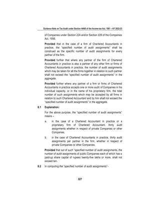 Guidance Note on Tax Audit under Section 44AB of the Income-tax Act, 1961 – AY 2022-23
327
of Companies under Section 224 and/or Section 228 of the Companies
Act, 1956.
Provided that in the case of a firm of Chartered Accountants in
practice, the “specified number of audit assignments” shall be
construed as the specific number of audit assignments for every
partner of the firm.
Provided further that where any partner of the firm of Chartered
Accountants in practice is also a partner of any other firm or firms of
Chartered Accountants in practice, the number of audit assignments
which may be taken for all the firms together in relation to such partner
shall not exceed the “specified number of audit assignments” in the
aggregate.
Provided further where any partner of a firm or firms of Chartered
Accountants in practice accepts one or more audit of Companies in his
individual capacity, or in the name of his proprietary firm, the total
number of such assignments which may be accepted by all firms in
relation to such Chartered Accountant and by him shall not exceed the
“specified number of audit assignments” in the aggregate.
8.1 Explanation:
For the above purpose, the “specified number of audit assignments”
means –
a. in the case of a Chartered Accountant in practice or a
proprietary firm of Chartered Accountant, thirty audit
assignments whether in respect of private Companies or other
Companies.
b. in the case of Chartered Accountants in practice, thirty audit
assignments per partner in the firm, whether in respect of
private Companies or other Companies.
Provided that out of such “specified number of audit assignments, the
number of audit assignments of public Companies each of which has a
paid-up share capital of rupees twenty-five lakhs or more, shall not
exceed ten.
8.2 In computing the “specified number of audit assignments”-
 