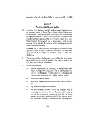 Guidance Note on Tax Audit under Section 44AB of the Income-tax Act, 1961 – AY 2022-23
329
Chapter IX
Appointment as Statutory auditor
9.0 A member of the Institute in practice shall not accept the appointment
as statutory auditor of Public Sector Undertaking(s)/ Government
Company(ies)/ Listed Company(ies) and other Public Company(ies)
having turnover of Rs. 50 crores or more in a year where he accepts
any other work(s) or assignment(s) or service(s) in regard to the same
Undertaking(s)/ Company(ies) on a remuneration which in total
exceeds the fee payable for carrying out the statutory audit of the
same Undertaking/company.
Provided that in case appointing authority(ies)/regulatory body(ies)
specify(ies) more stringent condition(s)/ restriction(s), the same shall
apply instead of the conditions/ restrictions specified under these
Guidelines.
9.1 The above restrictions shall apply in respect of fees for other work(s)
or service(s) or assignment(s) payable to the statutory auditors and
their associate concern(s) put together.
9.2 For the above purpose,
(i) the term “other work(s)” or “service(s)” or “assignment(s)” shall
include Management Consultancy and all other professional
services permitted by the Council pursuant to Section 2(2)(iv) of
the Chartered Accountants Act, 1949 but shall not include: -
(a) audit under any other statute;
(b) certification work required to be done by the statutory auditors;
and
(c) any representation before an authority;
(ii) the term “associate concern” means any corporate body or
partnership firm which renders the Management Consultancy
and all other professional services permitted by the Council
wherein the proprietor and/or partner(s) of the statutory auditor
firm and/or their “relative(s)” is/are Director/s or partner/s and/or
 
