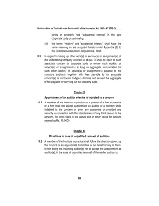 Guidance Note on Tax Audit under Section 44AB of the Income-tax Act, 1961 – AY 2022-23
330
jointly or severally hold “substantial interest” in the said
corporate body or partnership;
(iii) the terms “relative” and “substantial interest” shall have the
same meaning as are assigned thereto under Appendix (9) to
the Chartered Accountants Regulations, 1988.
9.3 In regard to taking up other work(s) or service(s) or assignment(s) of
the undertaking/company referred to above, it shall be open to such
associate concern or corporate body to render such work(s) or
service(s) or assignment(s) so long as aggregate remuneration for
such other work(s) or service(s) or assignment(s) payable to the
statutory auditor/s together with fees payable to its associate
concern(s) or corporate body(ies) do/does not exceed the aggregate
of fee payable for carrying out the statutory audit.
Chapter X
Appointment of an auditor when he is indebted to a concern
10.0 A member of the Institute in practice or a partner of a firm in practice
or a firm shall not accept appointment as auditor of a concern while
indebted to the concern or given any guarantee or provided any
security in connection with the indebtedness of any third person to the
concern, for limits fixed in the statute and in other cases for amount
exceeding Rs. 10,000/-
Chapter XI
Directions in case of unjustified removal of auditors
11.0 A member of the Institute in practice shall follow the direction given, by
the Council or an appropriate Committee or on behalf of any of them,
to him being the incoming auditor(s) not to accept the appointment as
auditor(s), in the case of unjustified removal of the earlier auditor(s).
 