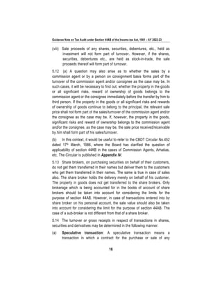 Guidance Note on Tax Audit under Section 44AB of the Income-tax Act, 1961 – AY 2022-23
16
(viii) Sale proceeds of any shares, securities, debentures, etc., held as
investment will not form part of turnover. However, if the shares,
securities, debentures etc., are held as stock-in-trade, the sale
proceeds thereof will form part of turnover.
5.12 (a) A question may also arise as to whether the sales by a
commission agent or by a person on consignment basis forms part of the
turnover of the commission agent and/or consignee as the case may be. In
such cases, it will be necessary to find out, whether the property in the goods
or all significant risks, reward of ownership of goods belongs to the
commission agent or the consignee immediately before the transfer by him to
third person. If the property in the goods or all significant risks and rewards
of ownership of goods continue to belong to the principal, the relevant sale
price shall not form part of the sales/turnover of the commission agent and/or
the consignee as the case may be. If, however, the property in the goods,
significant risks and reward of ownership belongs to the commission agent
and/or the consignee, as the case may be, the sale price received/receivable
by him shall form part of his sales/turnover.
(b) In this context, it would be useful to refer to the CBDT Circular No.452
dated 17th March, 1986, where the Board has clarified the question of
applicability of section 44AB in the cases of Commission Agents, Arhatias,
etc. The Circular is published in Appendix IV.
5.13 Share brokers, on purchasing securities on behalf of their customers,
do not get them transferred in their names but deliver them to the customers
who get them transferred in their names. The same is true in case of sales
also. The share broker holds the delivery merely on behalf of his customer.
The property in goods does not get transferred to the share brokers. Only
brokerage which is being accounted for in the books of account of share
brokers should be taken into account for considering the limits for the
purpose of section 44AB. However, in case of transactions entered into by
share broker on his personal account, the sale value should also be taken
into account for considering the limit for the purpose of section 44AB. The
case of a sub-broker is not different from that of a share broker.
5.14 The turnover or gross receipts in respect of transactions in shares,
securities and derivatives may be determined in the following manner:
(a) Speculative transaction: A speculative transaction means a
transaction in which a contract for the purchase or sale of any
 
