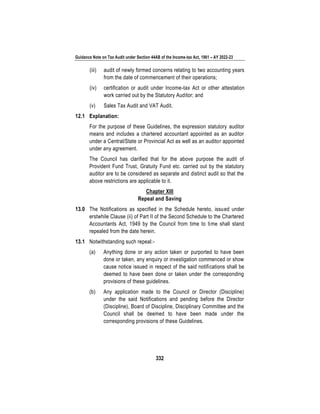 Guidance Note on Tax Audit under Section 44AB of the Income-tax Act, 1961 – AY 2022-23
332
(iii) audit of newly formed concerns relating to two accounting years
from the date of commencement of their operations;
(iv) certification or audit under Income-tax Act or other attestation
work carried out by the Statutory Auditor; and
(v) Sales Tax Audit and VAT Audit.
12.1 Explanation:
For the purpose of these Guidelines, the expression statutory auditor
means and includes a chartered accountant appointed as an auditor
under a Central/State or Provincial Act as well as an auditor appointed
under any agreement.
The Council has clarified that for the above purpose the audit of
Provident Fund Trust, Gratuity Fund etc. carried out by the statutory
auditor are to be considered as separate and distinct audit so that the
above restrictions are applicable to it.
Chapter XIII
Repeal and Saving
13.0 The Notifications as specified in the Schedule hereto, issued under
erstwhile Clause (ii) of Part II of the Second Schedule to the Chartered
Accountants Act, 1949 by the Council from time to time shall stand
repealed from the date herein.
13.1 Notwithstanding such repeal:-
(a) Anything done or any action taken or purported to have been
done or taken, any enquiry or investigation commenced or show
cause notice issued in respect of the said notifications shall be
deemed to have been done or taken under the corresponding
provisions of these guidelines.
(b) Any application made to the Council or Director (Discipline)
under the said Notifications and pending before the Director
(Discipline), Board of Discipline, Disciplinary Committee and the
Council shall be deemed to have been made under the
corresponding provisions of these Guidelines.
 