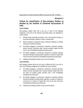 Guidance Note on Tax Audit under Section 44AB of the Income-tax Act, 1961 – AY 2022-23
344
Annexure 1
Criteria for classification of Non-company Entities as
decided by the Institute of Chartered Accountants of
India
Level I Entities
Non-company entities which fall in any one or more of the following
categories, at the end of the relevant accounting period, are classified as
Level I entities:
(i) Entities whose securities are listed or are in the process of listing on
any stock exchange, whether in India or outside India.
(ii) Banks (including co-operative banks), financial institutions or entities
carrying on insurance business.
(iii) All entities engaged in commercial, industrial or business activities,
whose turnover (excluding other income) exceeds rupees two-fifty
crore in the immediately preceding accounting year.
(iv) All entities engaged in commercial, industrial or business activities
having borrowings (including public deposits) in excess of rupees fifty
crore at any time during the immediately preceding accounting year.
(v) Holding and subsidiary entities of any one of the above.
Level II Entities
Non-company entities which are not Level I entities but fall in any one or
more of the following categories are classified as Level II entities:
(i) All entities engaged in commercial, industrial or business activities,
whose turnover (excluding other income) exceeds rupees fifty crore
but does not exceed rupees two-fifty crore in the immediately
preceding accounting year.
(ii) All entities engaged in commercial, industrial or business activities
having borrowings (including public deposits) in excess of rupees ten
crore but not in excess of rupees fifty crore at any time during the
immediately preceding accounting year.
(iii) Holding and subsidiary entities of any one of the above.
 