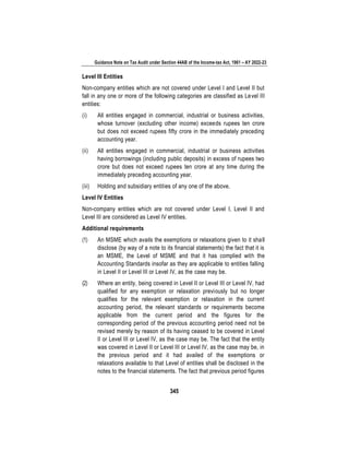Guidance Note on Tax Audit under Section 44AB of the Income-tax Act, 1961 – AY 2022-23
345
Level III Entities
Non-company entities which are not covered under Level I and Level II but
fall in any one or more of the following categories are classified as Level III
entities:
(i) All entities engaged in commercial, industrial or business activities,
whose turnover (excluding other income) exceeds rupees ten crore
but does not exceed rupees fifty crore in the immediately preceding
accounting year.
(ii) All entities engaged in commercial, industrial or business activities
having borrowings (including public deposits) in excess of rupees two
crore but does not exceed rupees ten crore at any time during the
immediately preceding accounting year.
(iii) Holding and subsidiary entities of any one of the above.
Level IV Entities
Non-company entities which are not covered under Level I, Level II and
Level III are considered as Level IV entities.
Additional requirements
(1) An MSME which avails the exemptions or relaxations given to it shall
disclose (by way of a note to its financial statements) the fact that it is
an MSME, the Level of MSME and that it has complied with the
Accounting Standards insofar as they are applicable to entities falling
in Level II or Level III or Level IV, as the case may be.
(2) Where an entity, being covered in Level II or Level III or Level IV, had
qualified for any exemption or relaxation previously but no longer
qualifies for the relevant exemption or relaxation in the current
accounting period, the relevant standards or requirements become
applicable from the current period and the figures for the
corresponding period of the previous accounting period need not be
revised merely by reason of its having ceased to be covered in Level
II or Level III or Level IV, as the case may be. The fact that the entity
was covered in Level II or Level III or Level IV, as the case may be, in
the previous period and it had availed of the exemptions or
relaxations available to that Level of entities shall be disclosed in the
notes to the financial statements. The fact that previous period figures
 