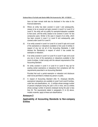Guidance Note on Tax Audit under Section 44AB of the Income-tax Act, 1961 – AY 2022-23
346
have not been revised shall also be disclosed in the notes to the
financial statements.
(3) Where an entity has been covered in Level I and subsequently,
ceases to be so covered and gets covered in Level II or Level III or
Level IV, the entity will not qualify for exemption/relaxation available
to that Level, until the entity ceases to be covered in Level I for two
consecutive years. Similar is the case in respect of an entity, which
has been covered in Level II or Level III and subsequently, gets
covered under Level III or Level IV.
(4) If an entity covered in Level II or Level III or Level IV opts not to avail
of the exemptions or relaxations available to that Level of entities in
respect of any but not all of the Accounting Standards, it shall
disclose the Standard(s) in respect of which it has availed the
exemption or relaxation.
(5) If an entity covered in Level II or Level III or Level IV opts not to avail
any one or more of the exemptions or relaxations available to that
Level of entities, it shall comply with the relevant requirements of the
Accounting Standard.
(6) An entity covered in Level II or Level III or Level IV may opt for
availing certain exemptions or relaxations from compliance with the
requirements prescribed in an Accounting Standard:
Provided that such a partial exemption or relaxation and disclosure
shall not be permitted to mislead any person or public.
(7) In respect of Accounting Standard (AS) 15, Employee Benefits,
exemptions/ relaxations are available to Level II and Level III entities,
under two sub-classifications, viz., (i) entities whose average number
of persons employed during the year is 50 or more, and (ii) entities
whose average number of persons employed during the year is less
than 50. The requirements stated in paragraphs (1) to (6) above,
mutatis mutandis, apply to these sub-classifications.
Annexure 2
Applicability of Accounting Standards to Non-company
Entities
 