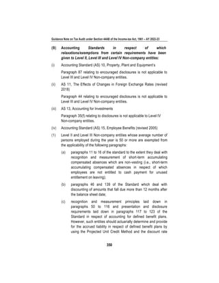 Guidance Note on Tax Audit under Section 44AB of the Income-tax Act, 1961 – AY 2022-23
350
(B) Accounting Standards in respect of which
relaxations/exemptions from certain requirements have been
given to Level II, Level III and Level IV Non-company entities:
(i) Accounting Standard (AS) 10, Property, Plant and Equipment’s
Paragraph 87 relating to encouraged disclosures is not applicable to
Level III and Level IV Non-company entities.
(ii) AS 11, The Effects of Changes in Foreign Exchange Rates (revised
2018)
Paragraph 44 relating to encouraged disclosures is not applicable to
Level III and Level IV Non-company entities.
(iii) AS 13, Accounting for Investments
Paragraph 35(f) relating to disclosures is not applicable to Level IV
Non-company entities.
(iv) Accounting Standard (AS) 15, Employee Benefits (revised 2005)
(1) Level II and Level III Non-company entities whose average number of
persons employed during the year is 50 or more are exempted from
the applicability of the following paragraphs:
(a) paragraphs 11 to 16 of the standard to the extent they deal with
recognition and measurement of short-term accumulating
compensated absences which are non-vesting (i.e., short-term
accumulating compensated absences in respect of which
employees are not entitled to cash payment for unused
entitlement on leaving);
(b) paragraphs 46 and 139 of the Standard which deal with
discounting of amounts that fall due more than 12 months after
the balance sheet date;
(c) recognition and measurement principles laid down in
paragraphs 50 to 116 and presentation and disclosure
requirements laid down in paragraphs 117 to 123 of the
Standard in respect of accounting for defined benefit plans.
However, such entities should actuarially determine and provide
for the accrued liability in respect of defined benefit plans by
using the Projected Unit Credit Method and the discount rate
 