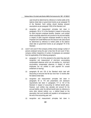 Guidance Note on Tax Audit under Section 44AB of the Income-tax Act, 1961 – AY 2022-23
351
used should be determined by reference to market yields at the
balance sheet date on government bonds as per paragraph 78
of the Standard. Such entities should disclose actuarial
assumptions as per paragraph 120(l) of the Standard; and
(d) recognition and measurement principles laid down in
paragraphs 129 to 131 of the Standard in respect of accounting
for other long-term employee benefits. However, such entities
should actuarially determine and provide for the accrued liability
in respect of other long-term employee benefits by using the
Projected Unit Credit Method and the discount rate used should
be determined by reference to market yields at the balance
sheet date on government bonds as per paragraph 78 of the
Standard.
(2) Level II and Level III Non-company entities whose average number of
persons employed during the year is less than 50 and Level IV Non-
company entities irrespective of number of employees are exempted
from the applicability of the following paragraphs:
(a) paragraphs 11 to 16 of the standard to the extent they deal with
recognition and measurement of short-term accumulating
compensated absences which are non-vesting (i.e., short-term
accumulating compensated absences in respect of which
employees are not entitled to cash payment for unused
entitlement on leaving);
(b) paragraphs 46 and 139 of the Standard which deal with
discounting of amounts that fall due more than 12 months after
the balance sheet date;
(c) recognition and measurement principles laid down in
paragraphs 50 to 116 and presentation and disclosure
requirements laid down in paragraphs 117 to 123 of the
Standard in respect of accounting for defined benefit plans.
However, such entities may calculate and account for the
accrued liability under the defined benefit plans by reference to
some other rational method, e.g., a method based on the
assumption that such benefits are payable to all employees at
the end of the accounting year; and
(d) recognition and measurement principles laid down in
 