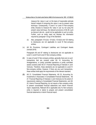 Guidance Note on Tax Audit under Section 44AB of the Income-tax Act, 1961 – AY 2022-23
353
measure the ‘value in use’ on the basis of reasonable estimate
thereof instead of computing the value in use by present value
technique. Consequently, if Level II or Level III Non-company
entity chooses to measure the ‘value in use’ by not using the
present value technique, the relevant provisions of AS 28, such
as discount rate etc., would not be applicable to such an entity.
Further, such an entity need not disclose the information
required by paragraph 121(g) of the Standard.
(b) Also, paragraphs 121(c)(ii); 121(d)(i); 121(d)(ii) and 123 relating
to disclosures are not applicable to Level III Non-company
entities.
(ix) AS 29, Provisions, Contingent Liabilities and Contingent Assets
(revised 2016)
Paragraphs 66 and 67 relating to disclosures are not applicable to
Level II, Level III and Level IV Non-company entities.
(C) In case of Level IV Non-company entities, generally there are no such
transactions that are covered under AS 14, Accounting for
Amalgamations, or jointly controlled operations or jointly controlled
assets covered under AS 27, Financial Reporting of Interests in Joint
Ventures. Therefore, these standards are not applicable to Level IV
Non-company entities. However, if there are any such transactions,
these entities shall apply the requirements of the relevant standard.
(D) AS 21, Consolidated Financial Statements, AS 23, Accounting for
Investments in Associates in Consolidated Financial Statements, AS
27, Financial Reporting of Interests in Joint Ventures (to the extent of
requirements relating to Consolidated Financial Statements), and AS
25, Interim Financial Reporting, do not require a Non-company entity
to present consolidated financial statements and interim financial
report, respectively. Relevant AS is applicable only if a Non-company
entity is required or elects to prepare and present consolidated
financial statements or interim financial report.
 