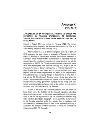 354
APPENDIX XI
[PARA 13.12]
APPLICABILITY OF SA 700 (REVISED), FORMING AN OPINION AND
REPORTING ON FINANCIAL STATEMENTS, TO FORMATS OF
AUDITOR'S REPORTS PRESCRIBED UNDER VARIOUS LAWS AND/ OR
REGULATIONS
(Issued in August 2013 and revised in February, 2022. The revised
announcement was considered and approved by the Council of ICAI at its
408th meeting held on 3rd & 4th February, 2022)
1. The Council of ICAI, at its 326th meeting held from 27th to 29th July
2013 considered the issue relating to application of Standard on Auditing
(SA) 700¸ Forming An Opinion And Reporting on Financial Statements to
such cases where the format of the auditor's report is prescribed under the
relevant law or the regulation thereunder and are per se not in line with the
requirements of SA 700. The Council further considered the aforesaid matter
at its 408th meeting held from 3rd to 4th February 2022 in light of SA 700
(Revised), “Forming an Opinion and Reporting on Financial Statements”. The
Council noted that in many cases such prescribed auditor's report were
required to be filed online in a preset form and, hence, it was not possible for
the auditors to make necessary changes in these reports to bring them in
line with the SA 700 (Revised). Similarly, many a times, even where the
auditor's report were to be submitted in a physical form and not filed online,
the concerned regulatory/ government agencies may not accept such audit
reports which contained any changes made by the auditors to the prescribed
formats to bring them in line with SA 700 (Revised).
2. In view of the above, the Council decided that while the matter was
being taken up by the Institute with the relevant regulatory authorities/
Government agencies, etc., to change the prescribed formats for bringing the
same in line with the requirements of SA 700 (Revised), the members may,
in the situations described in paragraph 1 above, submit the auditor's report
in the format/s prescribed under the relevant law or regulation until
announcement of necessary change is made by the appropriate authority. In
such cases the members would not be viewed as having not complied with
the provisions of SA 700 (Revised).
 