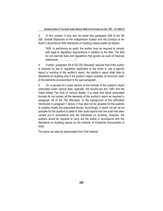 Guidance Note on Tax Audit under Section 44AB of the Income-tax Act, 1961 – AY 2022-23
355
3. In this context, it may also be noted that paragraph A56 of the SA
200, Overall Objectives of the Independent Auditor and the Conduct of An
Audit in Accordance With Standards on Auditing clearly states as follows:
"A56. In performing an audit, the auditor may be required to comply
with legal or regulatory requirements in addition to the SAs. The SAs
do not override laws and regulations that govern an audit of financial
statements…………………."
4. Further, paragraph 49 of SA 700 (Revised) requires that if the auditor
is required by law or regulation applicable to the entity to use a specific
layout or wording of the auditor's report, the auditor’s report shall refer to
Standards on Auditing only if the auditor's report includes, at minimum, each
of the elements as prescribed in the said paragraph.
5. On a perusal of a cross section of the formats of the auditor's report
prescribed under various laws, specially, the Income-tax Act, 1961 and the
Value Added Tax Acts of various States, it is clear that these prescribed
formats do not contain all the elements of the auditor's report as required in
paragraph 49 of SA 700 (Revised). In the background of the difficulties
mentioned in paragraph 1 above, it may also not be possible for the auditors
to suitably modify the prescribed format. Accordingly, it would not per se be
possible for the auditors to state in their audit reports that the audit has been
carried out in accordance with the Standards on Auditing. However, the
auditors would be required to carry out the audits in accordance with the
Standards on Auditing issued by the Institute of Chartered Accountants of
India.
The same can also be downloaded from ICAI website
 