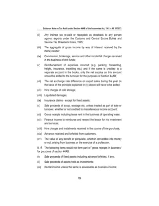 Guidance Note on Tax Audit under Section 44AB of the Income-tax Act, 1961 – AY 2022-23
19
(ii) Any indirect tax re-paid or repayable as drawback to any person
against exports under the Customs and Central Excise Duties and
Service Tax Drawback Rules, 1995;
(iii) The aggregate of gross income by way of interest received by the
money lender;
(iv) Commission, brokerage, service and other incidental charges received
in the business of chit funds;
(v) Reimbursement of expenses incurred (e.g. packing, forwarding,
freight, insurance, travelling etc.) and if the same is credited to a
separate account in the books, only the net surplus on this account
should be added to the turnover for the purposes of Section 44AB;
(vi) The net exchange rate difference on export sales during the year on
the basis of the principle explained in (v) above will have to be added;
(vii) Hire charges of cold storage;
(viii) Liquidated damages;
(ix) Insurance claims - except for fixed assets;
(x) Sale proceeds of scrap, wastage etc. unless treated as part of sale or
turnover, whether or not credited to miscellaneous income account;
(xi) Gross receipts including lease rent in the business of operating lease;
(xii) Finance income to reimburse and reward the lessor for his investment
and services;
(xiii) Hire charges and instalments received in the course of hire purchase;
(xiv) Advance received and forfeited from customers.
(xv) The value of any benefit or perquisite, whether convertible into money
or not, arising from business or the exercise of a profession.
5.17 The following items would not form part of "gross receipts in business"
for purposes of section 44AB:
(i) Sale proceeds of fixed assets including advance forfeited, if any;
(ii) Sale proceeds of assets held as investments;
(iii) Rental income unless the same is assessable as business income;
 