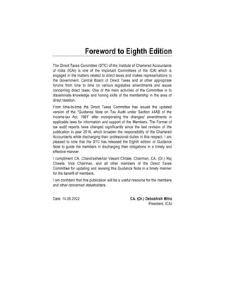Foreword to Eighth Edition
The Direct Taxes Committee (DTC) of the Institute of Chartered Accountants
of India (ICAI) is one of the important Committees of the ICAI which is
engaged in the matters related to direct taxes and makes representations to
the Government, Central Board of Direct Taxes and at other appropriate
forums from time to time on various legislative amendments and issues
concerning direct taxes. One of the main activities of the Committee is to
disseminate knowledge and honing skills of the membership in the area of
direct taxation.
From time-to-time the Direct Taxes Committee has issued the updated
version of the “Guidance Note on Tax Audit under Section 44AB of the
Income-tax Act, 1961” after incorporating the changes/ amendments in
applicable laws for information and support of the Members. The Format of
tax audit reports have changed significantly since the last revision of the
publication in year 2014, which broaden the responsibility of the Chartered
Accountants while discharging their professional duties in this respect. I am
pleased to note that the DTC has released the Eighth edition of Guidance
Note to guide the members in discharging their obligations in a timely and
effective manner.
I compliment CA. Chandrashekhar Vasant Chitale, Chairman, CA. (Dr.) Raj
Chawla, Vice Chairman, and all other members of the Direct Taxes
Committee for updating and revising this Guidance Note in a timely manner
for the benefit of members.
I am confident that this publication will be a useful resource for the members
and other concerned stakeholders.
Date: 14.08.2022 CA. (Dr.) Debashish Mitra
President, ICAI
 