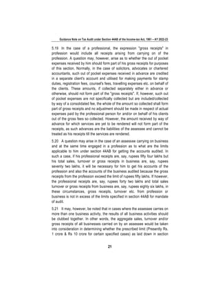 Guidance Note on Tax Audit under Section 44AB of the Income-tax Act, 1961 – AY 2022-23
21
5.19 In the case of a professional, the expression "gross receipts" in
profession would include all receipts arising from carrying on of the
profession. A question may, however, arise as to whether the out of pocket
expenses received by him should form part of his gross receipts for purposes
of this section. Normally, in the case of solicitors, advocates or chartered
accountants, such out of pocket expenses received in advance are credited
in a separate client's account and utilised for making payments for stamp
duties, registration fees, counsel's fees, travelling expenses etc. on behalf of
the clients. These amounts, if collected separately either in advance or
otherwise, should not form part of the "gross receipts". If, however, such out
of pocket expenses are not specifically collected but are included/collected
by way of a consolidated fee, the whole of the amount so collected shall form
part of gross receipts and no adjustment should be made in respect of actual
expenses paid by the professional person for and/or on behalf of his clients
out of the gross fees so collected. However, the amount received by way of
advance for which services are yet to be rendered will not form part of the
receipts, as such advances are the liabilities of the assessee and cannot be
treated as his receipts till the services are rendered.
5.20 A question may arise in the case of an assessee carrying on business
and at the same time engaged in a profession as to what are the limits
applicable to him under section 44AB for getting the accounts audited. In
such a case, if his professional receipts are, say, rupees fifty four lakhs but
his total sales, turnover or gross receipts in business are, say, rupees
seventy two lakhs, it will be necessary for him to get his accounts of the
profession and also the accounts of the business audited because the gross
receipts from the profession exceed the limit of rupees fifty lakhs. If however,
the professional receipts are, say, rupees forty two lakhs and total sales
turnover or gross receipts from business are, say, rupees eighty six lakhs, in
these circumstances, gross receipts, turnover etc. from profession or
business is not in excess of the limits specified in section 44AB for mandate
of audit.
5.21 It may, however, be noted that in cases where the assessee carries on
more than one business activity, the results of all business activities should
be clubbed together. In other words, the aggregate sales, turnover and/or
gross receipts of all businesses carried on by an assessee would be taken
into consideration in determining whether the prescribed limit (Presently Rs.
1 crore & Rs 10 crore for certain specified cases) as laid down in section
 